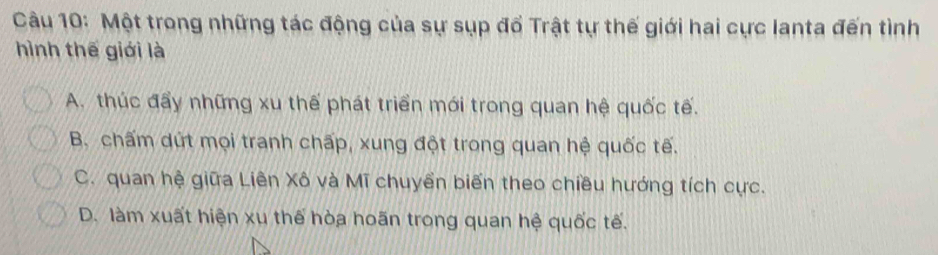 Một trong những tác động của sự sụp đổ Trật tự thế giới hai cực Ianta đến tình
hình thế giới là
A. thúc đẩy những xu thế phát triển mới trong quan hệ quốc tế.
B. chấm dứt mọi tranh chấp, xung đột trong quan hệ quốc tế.
C. quan hệ giữa Liên Xô và Mĩ chuyền biến theo chiều hướng tích cực.
D. làm xuất hiện xu thế hòa hoãn trong quan hệ quốc tế.