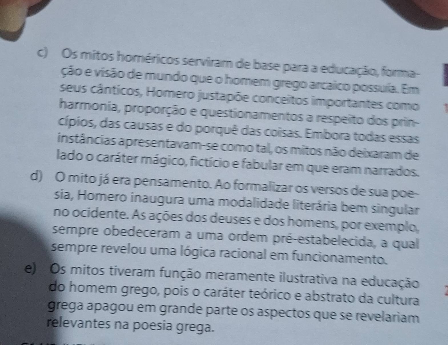 c) Os mitos homéricos serviram de base para a educação, forma-
ção e visão de mundo que o homem grego arcaico possuía. Em
seus cânticos, Homero justapõe conceitos importantes como
harmonia, proporção e questionamentos a respeito dos prin-
cípios, das causas e do porquê das coisas. Embora todas essas
instâncias apresentavam-se como tal, os mitos não deixaram de
lado o caráter mágico, fictício e fabular em que eram narrados.
d) O mito já era pensamento. Ao formalizar os versos de sua poe-
sia, Homero inaugura uma modalidade literária bem singular
no ocidente. As ações dos deuses e dos homens, por exemplo,
sempre obedeceram a uma ordem pré-estabelecida, a qual
sempre revelou uma lógica racional em funcionamento.
e) Os mitos tiveram função meramente ilustrativa na educação
do homem grego, pois o caráter teórico e abstrato da cultura
grega apagou em grande parte os aspectos que se revelariam
relevantes na poesia grega.