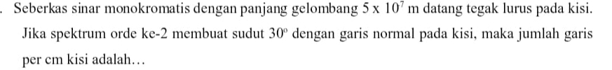 Seberkas sinar monokromatis dengan panjang gelombang 5* 10^7m datang tegak lurus pada kisi. 
Jika spektrum orde ke -2 membuat sudut 30° dengan garis normal pada kisi, maka jumlah garis 
per cm kisi adalah…