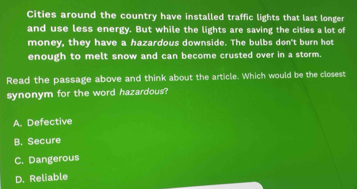 Cities around the country have installed traffic lights that last longer
and use less energy. But while the lights are saving the cities a lot of
money, they have a hazardous downside. The bulbs don't burn hot
enough to melt snow and can become crusted over in a storm.
Read the passage above and think about the article. Which would be the closest
synonym for the word hazardous?
A. Defective
B. Secure
C. Dangerous
D. Reliable