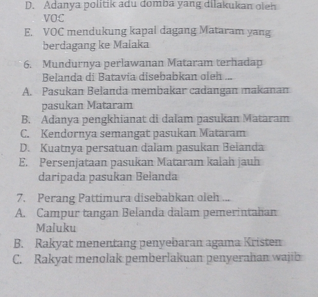 D. Adanya politik adu domba yang dilakukan oleh
VOC
E. VOC mendukung kapal dagang Mataram yang
berdagang ke Malaka
6. Mundurnya perlawanan Mataram terhadap
Belanda di Batavia disebabkan oleh ...
A. Pasukan Belanda membakar cadangan makanan
pasukan Mataram
B. Adanya pengkhianat di dalam pasukan Mataram
C. Kendornya semangat pasukan Mataram
D. Kuatnya persatuan dalam pasukan Belanda
E. Persenjataan pasukan Mataram kalah jauh
daripada pasukan Belanda
7. Perang Pattimura disebabkan oleh ...
A. Campur tangan Belanda dalam pemerintahan
Maluku
B. Rakyat menentang penyebaran agama Kristen
C. Rakyat menolak pemberlakuan penyerahan wajib