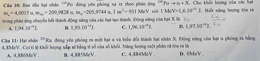 Ban đầu hạt nhân^(210)Po đứng yên phóng xạ α theo phản ứng ²'º Po alpha +X. Cho khổi lượng của các hạt
m_a=4,0015u, m_p_0=209,9828u, m_x=205,9744u, 1uc^2=931MeV V với 1 Me V=1,6.10^(-13)J.Biết năng lượng tỏa ra 
trong phản ứng chuyển hết thành động năng của các hạt tạo thành. Động năng của hạt X là 
A. 1,94.10^(-14)J. B. 1,95.10^(-14)J. C. 1,96.10^(-14)J. D. 1,97.10^(-14)J. 
Câu 11: Hạt nhân^(226)Ra đứng yên phóng ra một hạt α và biến đổi thành hạt nhân X. Động năng của hạt α phóng ra bằng
4,8MeV. Coi tỉ lệ khối lượng xấp xỉ bằng tỉ số của số khối. Năng lượng một phân rã tỏa ra là 
A. 4,886MeV. B. 4,885MeV. C. 4,884MeV. D. 0MeV.