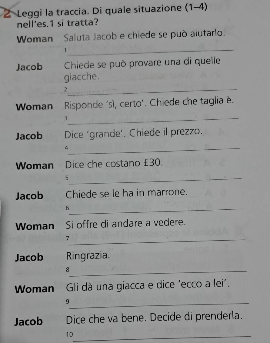 Leggi la traccia. Di quale situazione (1-4) 
nell’es. 1 si tratta? 
Woman Saluta Jacob e chiede se può aiutarlo. 
_1 
Jacob Chiede se può provare una di quelle 
giacche. 
_2 
Woman Risponde ‘sì, certo’. Chiede che taglia è. 
_3 
Jacob Dice ‘grande’. Chiede il prezzo. 
_4 
Woman Dice che costano £30. 
_5 
Jacob Chiede se le ha in marrone. 
_6 
Woman Si offre di andare a vedere. 
_7 
Jacob Ringrazia. 
_8 
Woman Gli dà una giacca e dice ‘ecco a lei’. 
_9 
Jacob Dice che va bene. Decide di prenderla. 
10_