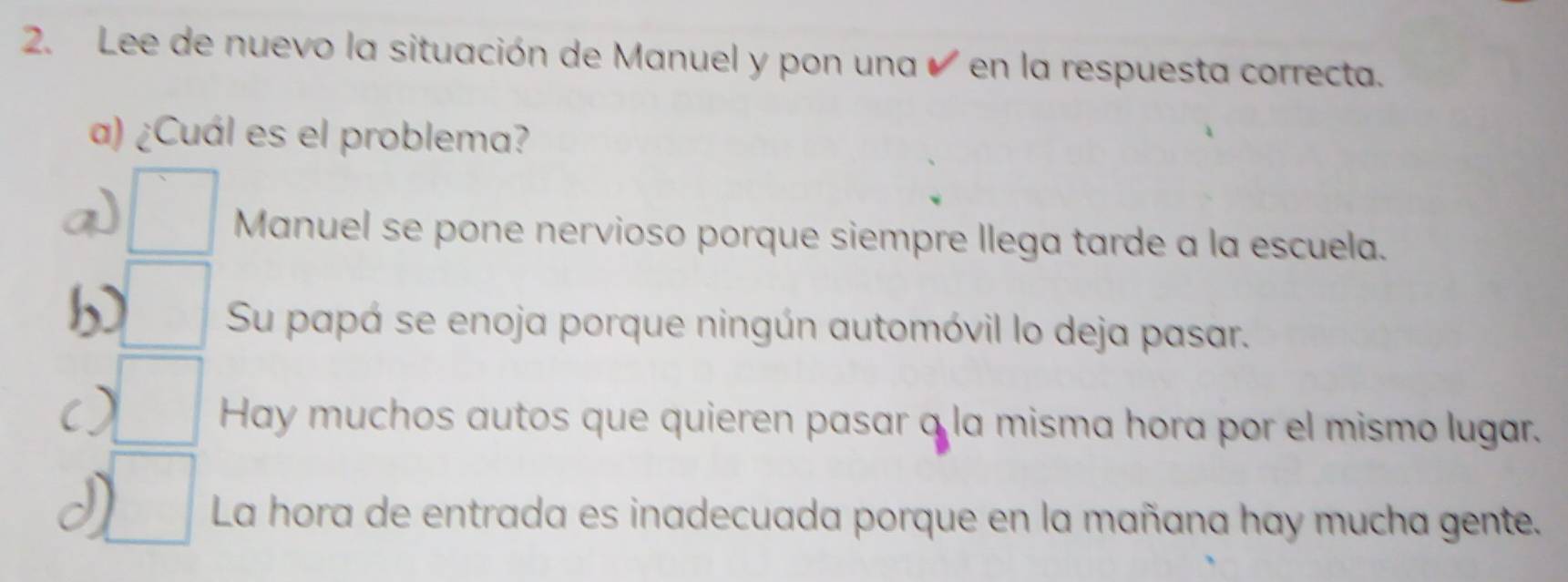 Lee de nuevo la situación de Manuel y pon una ✔ en la respuesta correcta.
a) ¿Cuál es el problema?
□  Manuel se pone nervioso porque siempre llega tarde a la escuela.
□ Su papá se enoja porque ningún automóvil lo deja pasar.
□ Hay muchos autos que quieren pasar a la misma hora por el mismo lugar.
^ La hora de entrada es inadecuada porque en la mañana hay mucha gente.