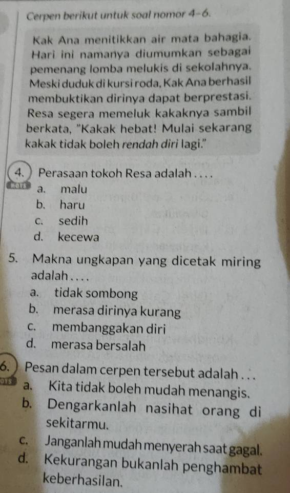 Cerpen berikut untuk soal nomor 4-6 
Kak Ana menitikkan air mata bahagia.
Hari ini namanya diumumkan sebagai
pemenang lomba melukis di sekolahnya.
Meski duduk di kursi roda, Kak Ana berhasil
membuktikan dirinya dapat berprestasi.
Resa segera memeluk kakaknya sambil
berkata, "Kakak hebat! Mulai sekarang
kakak tidak boleh rendah diri lagi.”
4.  Perasaan tokoh Resa adalah . . . .
a. malu
b. haru
c. sedih
d. kecewa
5. Makna ungkapan yang dicetak miring
adalah . . . .
a. tidak sombong
b. merasa dirinya kurang
c. membanggakan diri
d. merasa bersalah
6.) Pesan dalam cerpen tersebut adalah . .
018 a. Kita tidak boleh mudah menangis.
b. Dengarkanlah nasihat orang di
sekitarmu.
c. Janganlah mudah menyerah saat gagal.
d. Kekurangan bukanlah penghambat
keberhasilan.