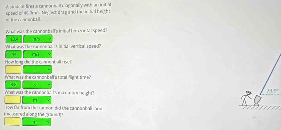A student fires a cannonball diagonally with an initial
speed of 46.0m/s. Neglect drag and the initial height
of the cannonball.
What was the cannonball's initial horizontal speed?
13.4 m/s
What was the cannonball's initial vertical speed?
44 m/s
How long did the cannonball rise?
s
What was the cannonball's total flight time?
8.8 s
What was the cannonball's maximum height?
m
How far from the cannon did the cannonball land
(measured along the ground)?
m