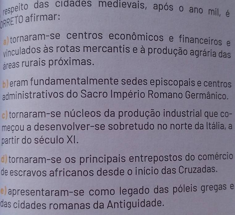 respeito das cidades medievais, após o ano mil, é
ORRETO afirmar:
tornaram-se centros econômicos e financeiros e
vinculados às rotas mercantis e à produção agrária das
áreas rurais próximas.
b) eram fundamentalmente sedes episcopais e centros
administrativos do Sacro Império Romano Germânico.
c) tornaram-se núcleos da produção industrial que co-
meçou a desenvolver-se sobretudo no norte da Itália, a
partir do século XI.
d)tornaram-se os principais entrepostos do comércio
de escravos africanos desde o início das Cruzadas.
e apresentaram-se como legado das póleis gregas e
das cidades romanas da Antiguidade.