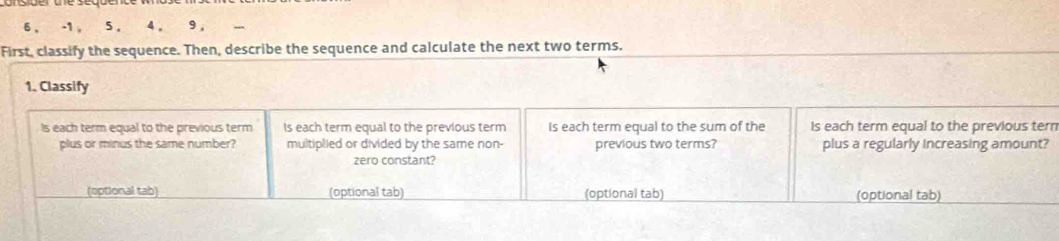 6 , -1 , 5 , 4 , 9 , 
First, classify the sequence. Then, describe the sequence and calculate the next two terms. 
1. Classify 
Is each term equal to the previous term Is each term equal to the previous term Is each term equal to the sum of the Is each term equal to the previous tern 
plus or minus the same number? multiplied or divided by the same non- previous two terms? plus a regularly Increasing amount? 
zero constant? 
(optional tab) (optional tab) (optional tab) (optional tab)