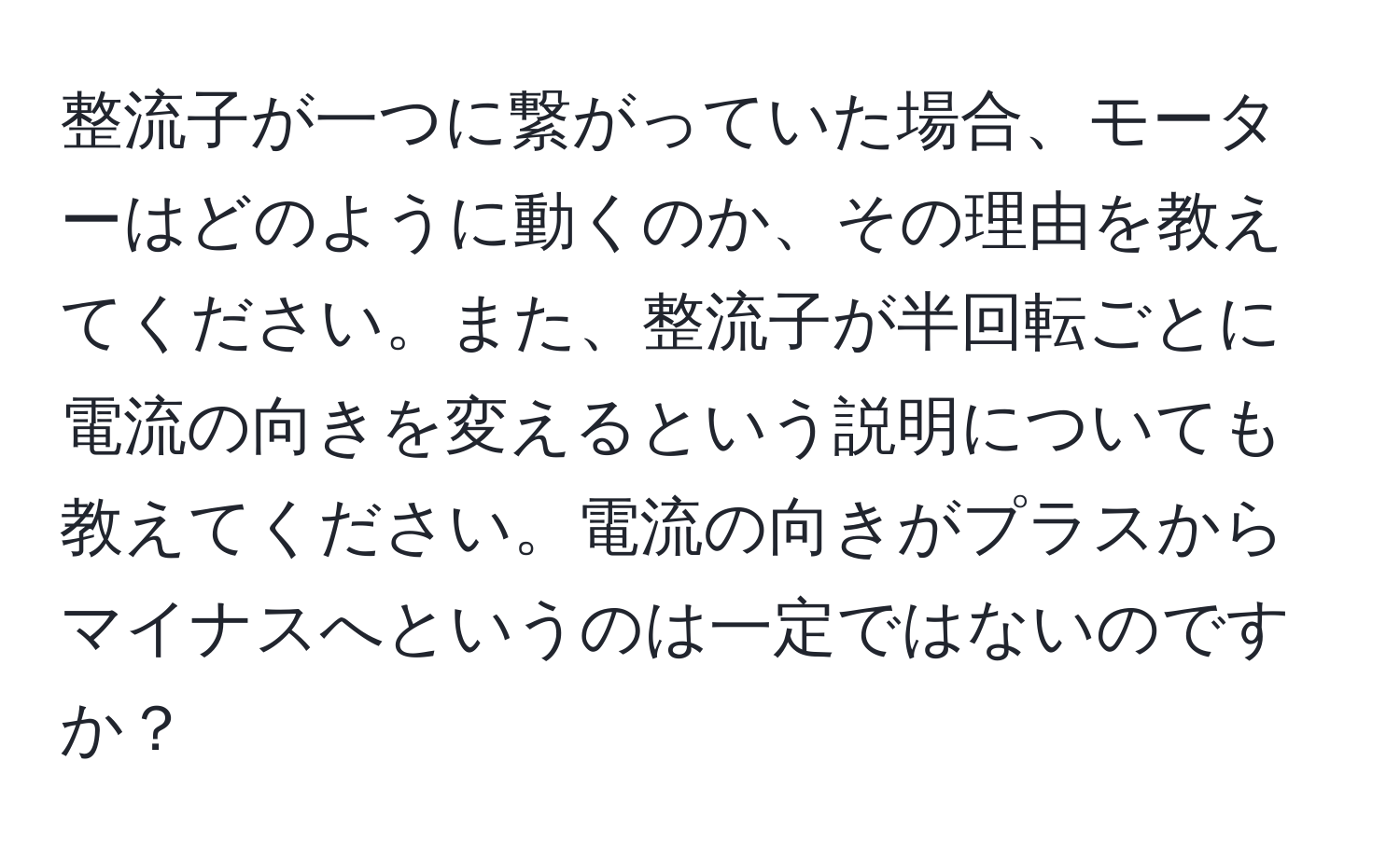 整流子が一つに繋がっていた場合、モーターはどのように動くのか、その理由を教えてください。また、整流子が半回転ごとに電流の向きを変えるという説明についても教えてください。電流の向きがプラスからマイナスへというのは一定ではないのですか？