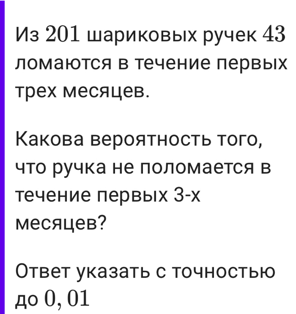 Из 201 шариковых ручек 43 
ломаюотся в течение первых 
трех месяцев. 
Какова вероятность того, 
что ручка не поломается в 
течение первых 3 -х 
MеCяцев? 
Ответ указать с точностыю 
дo 0, 01