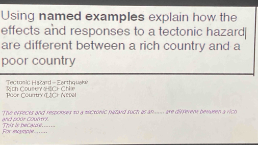 Using named examples explain how the 
effects and responses to a tectonic hazard| 
are different between a rich country and a 
poor country 
Tectonic Hazard - Earthquake 
Rịch Country (HIC)- Chile 
Poor Country (LIC)- Nepal 
The effects and responses to a tectonic hazard such as an....... are different between a rich 
and poor country. 
This is because........ 
For example........