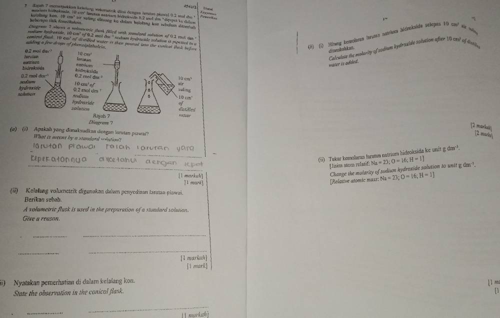 T7veral
541/2 Krguanas
z  Zajah 7 momutjukkan keinlung volenuzrik dlioá dengan lenstan pkowsl 0.2 ual dm ' Powertss
narión hidroksada, 10 cm³ larstan eatriam hidroksida f.2 mol sm "díppes ke dolvn
j”
kelalang kon. 19 cm³ air stng ditnang ko dalam kelalung kun schelum dmntut
beberopa titik fesoëitalein
Diagram 7 shews a vahuetric flack filled with standaed solution of 0.2 moot an "
sudam hyaronide, 10 cm² of 0.2 mol dm " sedam hndracide solution is pspetted to r
0cm^3
conical flask. 10 cal of divtilled water is then poured in the conical llas
miding a few drops of phenolphthaleia.
(6) (1) Hitung kemolamen tarutan natrium hidroksida selepas 10cm^2 xùr wēng
ditambahkan.
mater is added. Calculate the molarity of sodium hydraxide solution after of disni 
[2 marksk] [2 marka
(a) (i) Apakah yang dimaksudkan deagan larutan piawai?
What is meant by a standard -hution'!
n yang gdm^(-3).
_
(ii) Tukar kemolaran Jarutan natrium hidroksida ke unit
Reperatonηua O cetah u aengan icpo
[Jisim atom relatif: Na=23;O=16;H=1] gdm^(-1).
[1 markah]
Change the molarity of sodium hydroxide solution to unit
]1 mark]
[Relative atomic mass: Na=23;O=16;H=1]
(ii) Kelalang volumetrik digunakan daham penyediaan larman piawai
Berikan sebab.
A volumetric flusk is used in the prepuration of a standard solution.
Give a reason.
__
_
_
[1 markah]
1 mark
(i) Nyatakan pemerhatian di dalam kelalang kon.
State the observation in the conical flask. [1m
[]
_
_
markahì