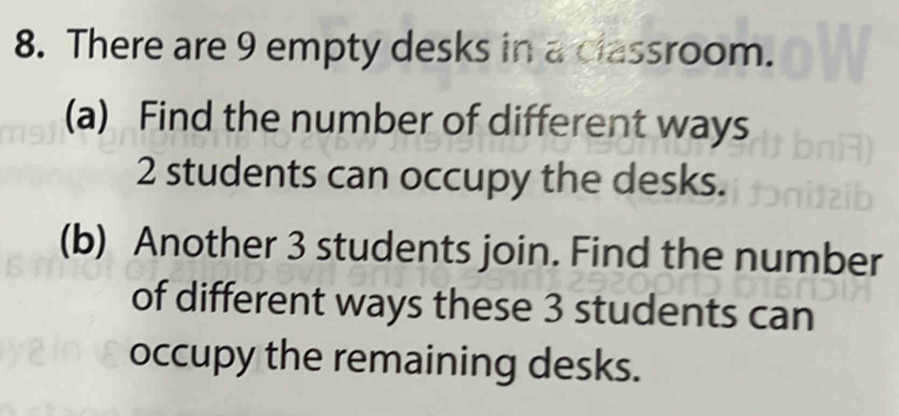 There are 9 empty desks in a classroom. 
(a) Find the number of different ways
2 students can occupy the desks. 
(b) Another 3 students join. Find the number 
of different ways these 3 students can 
occupy the remaining desks.