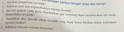 Jelaskan pengertian tawaduk! berlanyaan berikut dengan jelas dan benar 
2. Taliskan ayat dan terjemahannya teatang tawaduk! 
3. Hal-hal apakah yang perlu diperhatikan agar sesoorang dapat membiasakan diri untuk 
berperilaku tawacuk? 
4. Tunjukkan dua macam sikap tawaduk yang dapat kama lakukan dalam kehidupan 
dermasyarakat! 
5. Sebutkan macam-macam husnuzan!