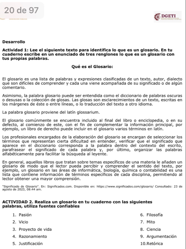 de 97
DGETI
Desarrollo
Actividad 1: Lee el siguiente texto para identifica lo que es un glosario. En tu
cuaderno escribe en un enunciado de tres renglones lo que es un glosario con
tus propias palabras.
Qué es el Glosario:
El glosario es una lista de palabras y expresiones clasificadas de un texto, autor, dialecto
que son difíciles de comprender y cada una viene acompañada de su significado o de algún
comentario.
Asimismo, la palabra glosario puede ser entendida como el diccionario de palabras oscuras
o desusas o la colección de glosas. Las glosas son esclarecimientos de un texto, escritas en
los márgenes de éste o entre líneas, o lo traducción del texto a otro idioma.
La palabra glosario proviene del latín glossarium.
El glosario comúnmente se encuentra incluido al final del libro o enciclopedia, o en su
defecto, al comienzo de este, con el fin de complementar la información principal, por
ejemplo, un libro de derecho puede incluir en el glosario varios términos en latín.
Los profesionales encargados de la elaboración del glosario se encargan de seleccionar los
términos que representan cierta dificultad en entender, verificar que el significado que
aparece en el diccionario corresponda a la palabra dentro del contexto del escrito,
parafrasear el significado de cada palabra y, por último, organizar las palabras
alfabéticamente para facilitar la búsqueda al leyente.
En general, aquellos libros que tratan sobre temas específicos de una materia le añaden un
glosario de modo que el lector pueda percibir y comprender el sentido del texto, por
ejemplo, un glosario en las áreas de informática, biología, química o contabilidad es una
lista que contiene información de términos específicos de cada disciplina, permitiendo al
lector obtener una mayor comprensión.
"Significado de Glosario". En: Significados.com. Disponible en: https://www.significados.com/glosario/ Consultado: 23 de
agósto de 2023, 08:44 am.
ACTIVIDAD 2. Realiza un glosario en tu cuaderno con las siguientes
palabras, utiliza fuentes confiables
1. Pasión 6. Filosofía
2. Vicio 7. Mito
3. Proyecto de vida 8. Ciencia
4. Razonamiento 9. Argumentación
5. Justificación 10. Retórica