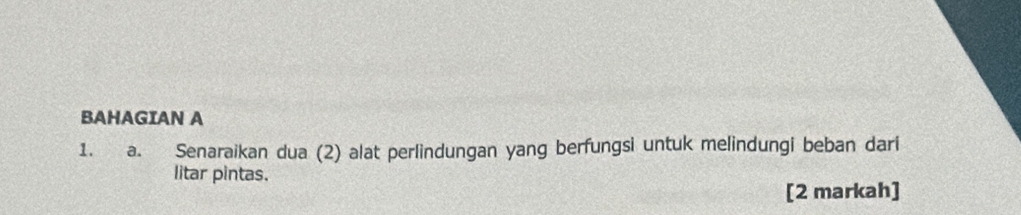 BAHAGIAN A 
1. y a. Senaraikan dua (2) alat perlindungan yang berfungsi untuk melindungi beban dari 
litar pintas. 
[2 markah]