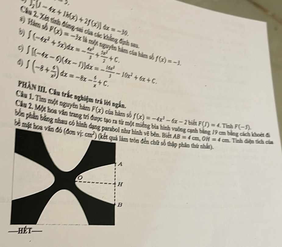 +3,
I_2U-4x+1h(x)+2f(x))dx=-30. 
Chúi 2. Xết trên bóng số của các không đn sau
∈t (-4x^2+5x)dx=- 4x^3/3 + 5x^2/2 +C. 
1) Him số p(x)=-3x :là một nguyên hàm của hàm số
∈t [(-4x-6)(4x-1)]dx=- 16x^3/3 -10x^2+6x+C. f(x)=-3.
∈t (-8+ 6/x^2 )dx=-8x- 6/x +C. 
PHÀN III. Câu trắc nghiệm trà lời ngắn. 
Câu 1. Tìm một nguyên hàm F(x) của hàm số f(x)=-4x^3-6x-2 biết F(I)=4. Tính F(-3). 
Cầu 2. Một hoa văn trang trí được tạo ra từ mô 
bốn phần bằng nhau có hình dạng parabol như hình vẽ bên. Biết AB=4cm, OH=4cm. Tinh diện tích của 
cạnh bằng 19 cm bằng cách khoét đi 
bề mặt hoa văn đó (đơn vị: cm^2) (kết quả làm tròn đến chữ số thập phân thứ nhất). 
A 
0 
H 
B 
Hết