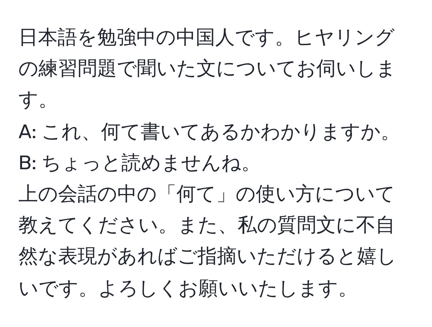 日本語を勉強中の中国人です。ヒヤリングの練習問題で聞いた文についてお伺いします。  
A: これ、何て書いてあるかわかりますか。  
B: ちょっと読めませんね。  
上の会話の中の「何て」の使い方について教えてください。また、私の質問文に不自然な表現があればご指摘いただけると嬉しいです。よろしくお願いいたします。