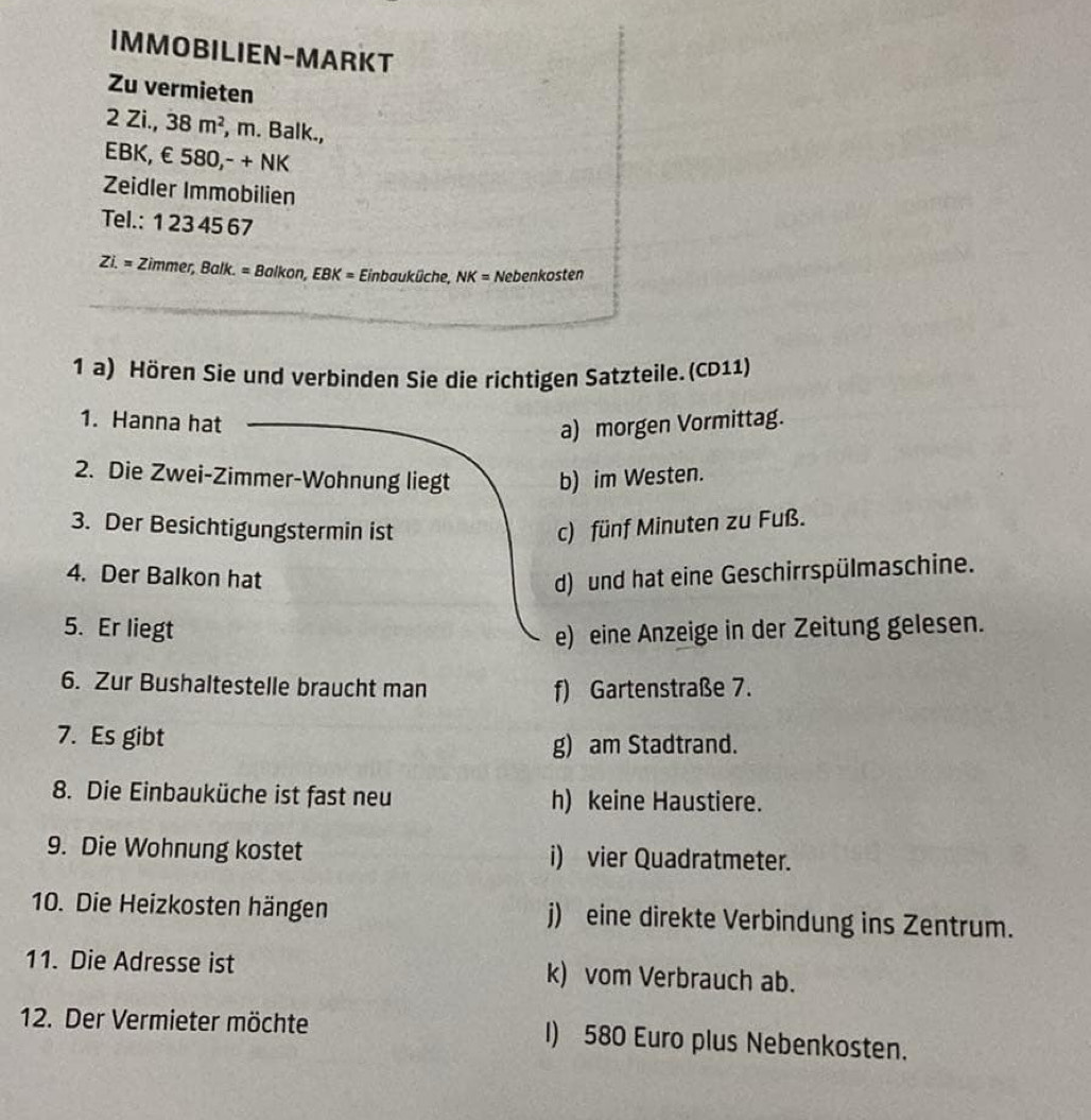 IMMOBILIEN-MARKT
Zu vermieten
2 Zi., 38m^2 , m. Balk.,
EBK, € 580,- + NK
Zeidler Immobilien
Tel.: 1 23 45 67
Zi.= Zimmer, Ball k= Balkon, EBK= Einbauküche, NK= Nebenkosten
1 a) Hören Sie und verbinden Sie die richtigen Satzteile. (CD11)
1. Hanna hat
a) morgen Vormittag.
2. Die Zwei-Zimmer-Wohnung liegt b) im Westen.
3. Der Besichtigungstermin ist c) fünf Minuten zu Fuß.
4. Der Balkon hat d) und hat eine Geschirrspülmaschine.
5. Er liegt e) eine Anzeige in der Zeitung gelesen.
6. Zur Bushaltestelle braucht man f) Gartenstraße 7.
7. Es gibt
g) am Stadtrand.
8. Die Einbauküche ist fast neu h) keine Haustiere.
9. Die Wohnung kostet i) vier Quadratmeter.
10. Die Heizkosten hängen j) eine direkte Verbindung ins Zentrum.
11. Die Adresse ist k) vom Verbrauch ab.
12. Der Vermieter möchte I) 580 Euro plus Nebenkosten.