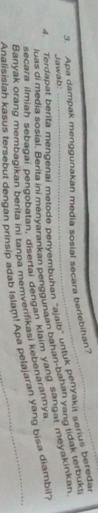 Apa dampak menggunakan media sosial secara berlebihan? 
4. Terdapat berita mengenai metode penyembuhan "ajaib" untuk penyakit serius beredar 
Jawab: 
luas di media sosial. Berita ini menyarankan penggunaan bahan-bahan yang tidak terbukti 
secara ilmiah sebagai pengobatan, disertai dengan klaim yang sangat meyakinkan 
Banyak orang membagikan berita ini tanpa memverifikasi kebenarannya. 
Analisislah kasus tersebut dengan prinsip adab Islam! Apa pelajaran yang bisa diambil?