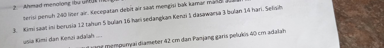 Ahmad menolong Ibu untur meg 
terisi penuh 240 liter air. Kecepatan debit air saat mengisi bak kamar mandl adal 
3. Kimi saat ini berusia 12 tahun 5 bulan 16 hari sedangkan Kenzi 1 dasawarsa 3 bulan 14 hari. Selisih 
usia Kimi dan Kenzi adalah .... 
yạng mempunyai diameter 42 cm dan Panjang garis pelukis 40 cm adalah