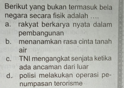 Berikut yang bukan termasuk bela
negara secara fisik adalah ....
a. rakyat berkarya nyata dalam
pembangunan
b. menanamkan rasa cinta tanah
air
c. TNI mengangkat senjata ketika
ada ancaman dari luar
d. polisi melakukan operasi pe-
numpasan terorisme