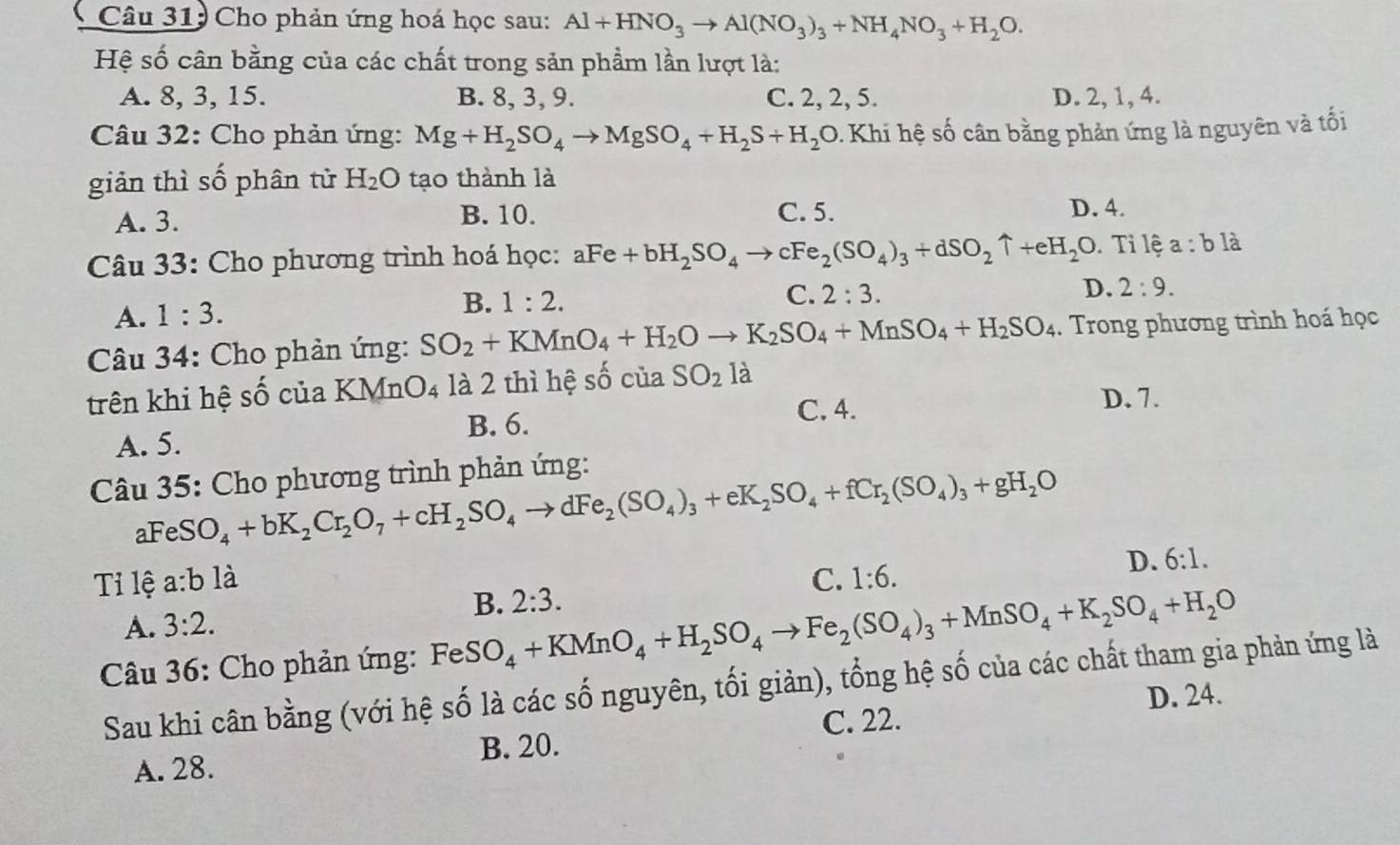 Cho phản ứng hoá học sau: Al+HNO_3to Al(NO_3)_3+NH_4NO_3+H_2O.
Hệ số cân bằng của các chất trong sản phầm lần lượt là:
A. 8, 3, 15. B. 8, 3, 9. C. 2, 2, 5. D. 2, 1, 4.
Câu 32: Cho phản ứng: Mg+H_2SO_4to MgSO_4+H_2S+H_2O 9. Khi hệ số cân bằng phản ứng là nguyên và tối
giản thì số phân tử H_2O tạo thành là
A. 3. B. 10. C. 5. D. 4.
Câu 33: Cho phương trình hoá học: aFe+bH_2SO_4to cFe_2(SO_4)_3+dSO_2uparrow +eH_2O Ti lệ a:b là
A. 1:3. B. 1:2.
C. 2:3. D. 2:9.
Câu 34: Cho phản ứng: SO_2+KMnO_4+H_2Oto K_2SO_4+MnSO_4+H_2SO_4. Trong phương trình hoá học
trên khi hệ : s ố của K MnO_4 là 2 thì hệ số của SO_2la
B. 6. C. 4.
D. 7.
A. 5.
Câu 35: Cho phương trình phản ứng:
aFe SO_4+bK_2Cr_2O_7+cH_2SO_4to dFe_2(SO_4)_3+eK_2SO_4+fCr_2(SO_4)_3+gH_2O
Tỉ lệ a:b là C. 1:6.
D. 6:1.
B. 2:3.
A. 3:2.
Câu 36: Cho phản ứng: Fe SO_4+KMnO_4+H_2SO_4to Fe_2(SO_4)_3+MnSO_4+K_2SO_4+H_2O
Sau khi cân bằng (với hệ số là các số nguyên, tối giản), tổng hệ số của các chất tham gia phản ứng là
D. 24.
B. 20. C. 22.
A. 28.