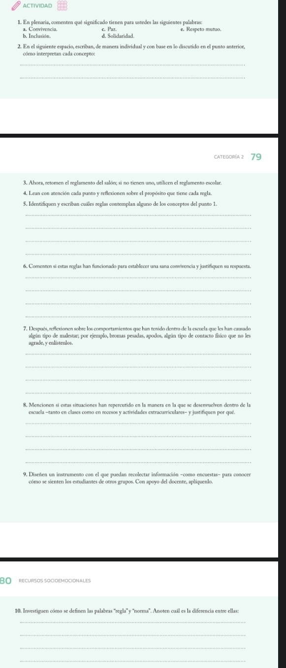 ACTIVIDAD 
1. En plenaria, comenten qué significado tienen para ustedes las siguientes palabras: 
c. Paz. 
b. Inclusión. d. Solidaridad. e. Respeto mutuo 
cómo interpretan cada concepto 
_ 
_ 
CATEGoRíA 2 79
3. Ahora, retomen el reglamento del salón; si no tienen uno, utilicen el reglamento escolar. 
4. Lean con atención cada punto y reflexionen sobre el propósito que tiene cada regla. 
5. Identifiquen y escriban cuáles reglas contemplan alguno de los conceptos del punto 1. 
_ 
_ 
_ 
_ 
6. Comenten si estas reglas han funcionado para establecer una sana convivencia y justifiquen su respuesta. 
_ 
_ 
_ 
_ 
7. Después, reflexionen sobre los comportamientos que han tenido dentro de la escuela que les han causado 
algún tipo de malestar; por ejemplo, bromas pesadas, apodos, algún tipo de contacto físico que no les 
agrade, y enlístenlos. 
_ 
_ 
_ 
_ 
8. Mencionen si estas situaciones han repercutido en la manera en la que se desenvuelven dentro de la 
escuela −tanto en clases como en recesos y actividades extracurriculares- y justifiquen por qué. 
_ 
_ 
_ 
9. Diseñen un instrumento con el que puedan recolectar información -como encuestas- para conoces 
cómo se sienten los estudiantes de otros grupos. Con apoyo del docente, aplíquenlo.
80 RECURSOS SOCIOEMOCIONALES 
10. Investiguen cómo se definen las palabras “regla” y “norma”. Anoten cuál es la diferencia entre ellas: 
_ 
_ 
_ 
_