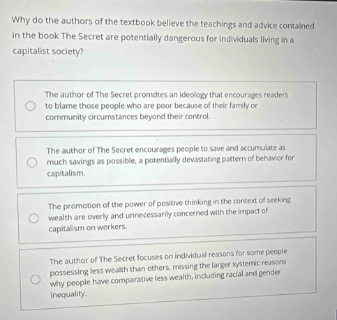 Why do the authors of the textbook believe the teachings and advice contained
in the book The Secret are potentially dangerous for individuals living in a
capitalist society?
The author of The Secret promotes an ideology that encourages readers
to blame those people who are poor because of their family or
community circumstances beyond their control.
The author of The Secret encourages people to save and accumulate as
much savings as possible, a potentially devastating pattern of behavior for
capitalism.
The promotion of the power of positive thinking in the context of seeking
wealth are overly and unnecessarily concerned with the impact of
capitalism on workers.
The author of The Secret focuses on individual reasons for some people
possessing less wealth than others, missing the larger systemic reasons
why people have comparative less wealth, including racial and gender
inequality.