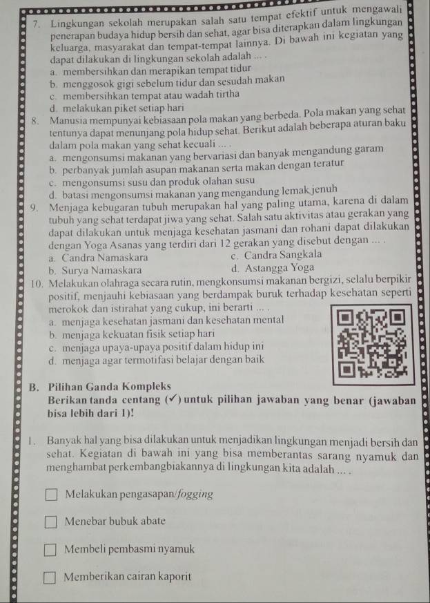 Lingkungan sekolah merupakan salah satu tempat efektif untuk mengawali
penerapan budaya hidup bersih dan sehat, agar bisa diterapkan dalam lingkungan
keluarga, masyarakat dan tempat-tempat lainnya. Di bawah ini kegiatan yang
dapat dilakukan di lingkungan sekolah adalah ... .
a. membersihkan dan merapikan tempat tidur
b. menggosok gigi sebelum tidur dan sesudah makan
c. membersihkan tempat atau wadah tirtha
d. melakukan piket setiap hari
8. Manusia mempunyai kebiasaan pola makan yang berbeda. Pola makan yang sehat
tentunya dapat menunjang pola hidup sehat. Berikut adalah beberapa aturan baku
dalam pola makan yang sehat kecuali ... .
a. mengonsumsi makanan yang bervariasi dan banyak mengandung garam
b. perbanyak jumlah asupan makanan serta makan dengan teratur
c. mengonsumsi susu dan produk olahan susu
d. batasi mengonsumsi makanan yang mengandung lemak jenuh
9. Menjaga kebugaran tubuh merupakan hal yang paling utama, karena di dalam
tubuh yang schat terdapat jiwa yang sehat. Salah satu aktivitas atau gerakan yang
dapat dilakukan untuk menjaga kesehatan jasmani dan rohani dapat dilakukan
dengan Yoga Asanas yang terdiri dari 12 gerakan yang disebut dengan ... .
a. Candra Namaskara c. Candra Sangkala
b. Surya Namaskara d. Astangga Yoga
10. Melakukan olahraga secara rutin, mengkonsumsi makanan bergizi, selalu berpikir
positif, menjauhi kebiasaan yang berdampak buruk terhadap kesehatan seperti
merokok dan istirahat yang cukup, ini berarti ... .
a. menjaga kesehatan jasmani dan kesehatan mental
b. menjaga kekuatan fisik setiap hari
c. menjaga upaya-upaya positif dalam hidup ini
d. menjaga agar termotifasi belajar dengan baik
B. Pilihan Ganda Kompleks
Berikan tanda centang ( √ )untuk pilihan jawaban yang benar (jawaban
.
bisa lebih dari 1)!
1. Banyak hal yang bisa dilakukan untuk menjadikan lingkungan menjadi bersih dan
sehat. Kegiatan di bawah ini yang bisa memberantas sarang nyamuk dan
menghambat perkembangbiakannya di lingkungan kita adalah ... .
Melakukan pengasapan/fogging
Menebar bubuk abate
Membeli pembasmi nyamuk
Memberikan cairan kaporit