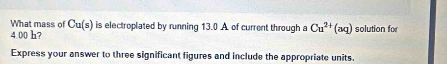 What mass of Cu(s) is electroplated by running 13.0 A of current through a Cu^(2+)(aq) solution for
4.00 h? 
Express your answer to three significant figures and include the appropriate units.