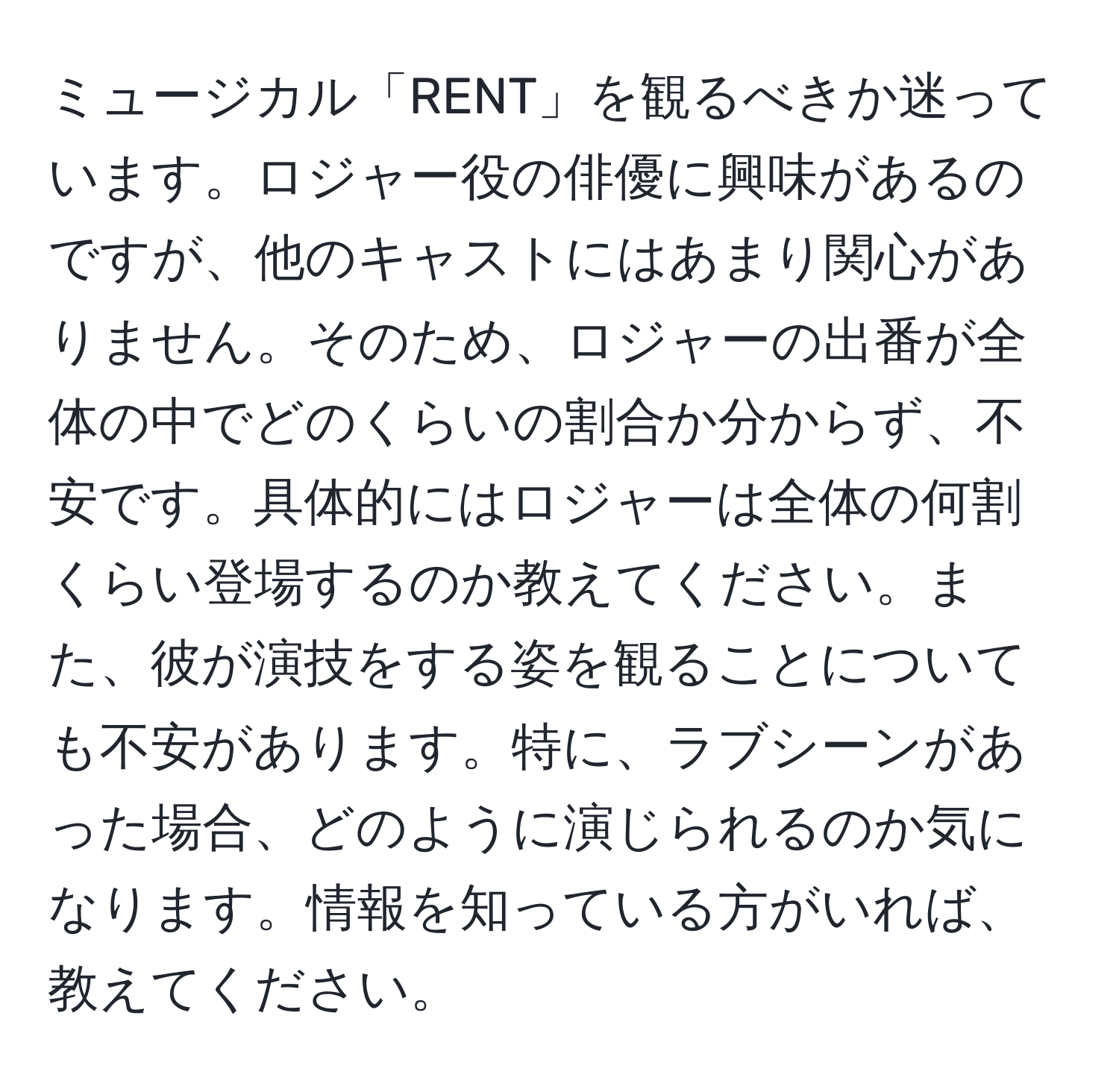 ミュージカル「RENT」を観るべきか迷っています。ロジャー役の俳優に興味があるのですが、他のキャストにはあまり関心がありません。そのため、ロジャーの出番が全体の中でどのくらいの割合か分からず、不安です。具体的にはロジャーは全体の何割くらい登場するのか教えてください。また、彼が演技をする姿を観ることについても不安があります。特に、ラブシーンがあった場合、どのように演じられるのか気になります。情報を知っている方がいれば、教えてください。