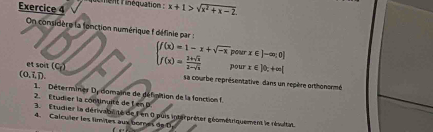 lément l'inéquation : x+1>sqrt(x^2+x-2). 
Exercice 4 
On considère la fonction numérique f définie par : 
et soit (C_f)
beginarrayl f(x)=1-x+sqrt(-x); f(x)= (2+sqrt(x))/2-sqrt(x) endarray. pour x∈ ]-∈fty ;0]
pour x∈ ]0;+∈fty [
(0,vector i,vector j). 
sa courbe représentative dans un repère orthonormé 
1. Déterminer De domaine de définition de la fonction f. 
2. Etudier la continuité de f en D. 
3. Etudier la dérivabilité de f en 0 puis Interpréter géométriquement le résultat. 
4、 Calculer les límites aux bornes de D