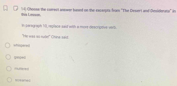 Choose the correct answer based on the excerpts from "The Desert and Desiderata" in
this Lesson.
In paragraph 10, replace said with a more descriptive verb.
"He was so rude!" China said.
whispered
gasped
muttered
screamed