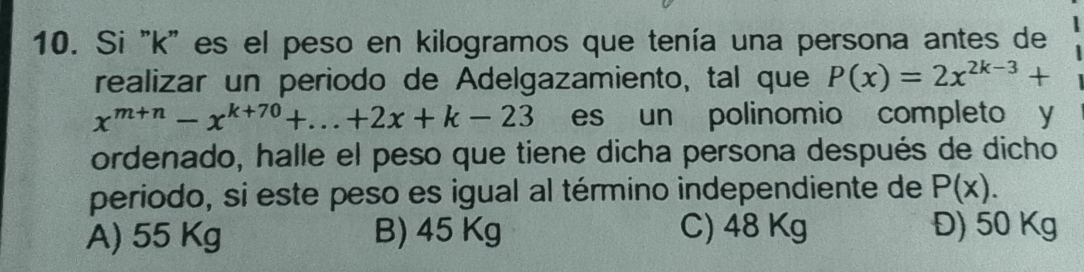 Si ' k" es el peso en kilogramos que tenía una persona antes de
realizar un periodo de Adelgazamiento, tal que P(x)=2x^(2k-3)+
x^(m+n)-x^(k+70)+...+2x+k-23 es un polinomio completo y
ordenado, halle el peso que tiene dicha persona después de dicho
periodo, si este peso es igual al término independiente de P(x).
A) 55 Kg B) 45 Kg C) 48 Kg Đ) 50 Kg