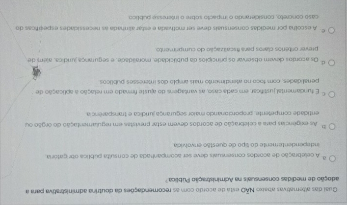 Qual das alternativas abaixo NÃO esta de acordo com as recomendações da doutrina administrativa para a
adoção de medidas consensuais na Administração Pública?
A celebração de acordos consensuais deve ser acompanhada de consulta pública obrigatória,
independentemente do tipo de questão envolvida.
b. As exigências para a celebração de acordos devem estar previstas em regulamentação do orgão ou
entidade competente, proporcionando maior segurança juridica e transparência
C. E fundamental justificar, em cada caso, as vantagens do ajuste firmado em relação a aplicação de
penalidades, com foco no atendimento mais amplo dos interesses públicos.
d Os acordos devem observar os princípios da publicidade, moralidade, e segurança jundica, além de
prever critérios claros para fiscalização do cumprimento
e. A escolha por medidas consensuais deve ser motivada e estar alinhada às necessidades especificas do
caso concreto, considerando o impacto sobre o interesse público.