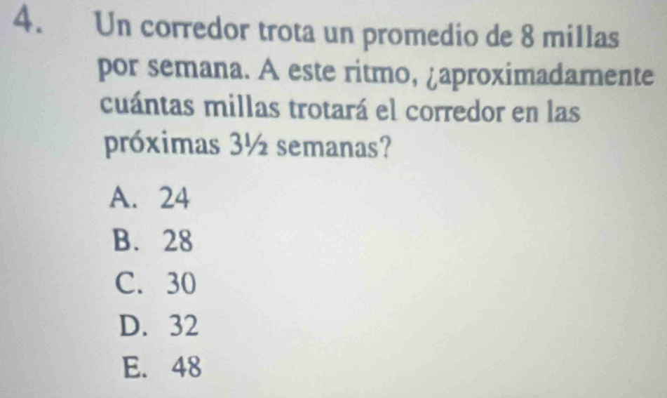 Un corredor trota un promedio de 8 millas
por semana. A este ritmo, ¿aproximadamente
cuántas millas trotará el corredor en las
próximas 3½ semanas?
A. 24
B. 28
C. 30
D. 32
E. 48