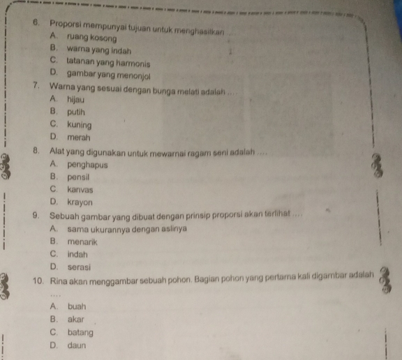 Proporsi mempunyai tujuan untuk menghasilkan
A. ruang kosong
B. wara yang indah
C. tatanan yang harmonis
D. gambar yang menonjol
7. Warna yang sesuai dengan bunga melati adalah .. . .
A. hijau
B. putih
C. kuning
D. merah
8. Alat yang digunakan untuk mewarnai ragam seni adalah ....
A. penghapus
B. pensil
C. kanvas
D. krayon
9. Sebuah gambar yang dibuat dengan prinsip proporsi akan terlihat .. ..
A. sama ukurannya dengan aslinya
B. menarik
C. indah
D. serasi
10. Rina akan menggambar sebuah pohon. Bagian pohon yang pertama kali digambar adalah
, , , ,
A. buah
B. akar
C. batang
D. daun