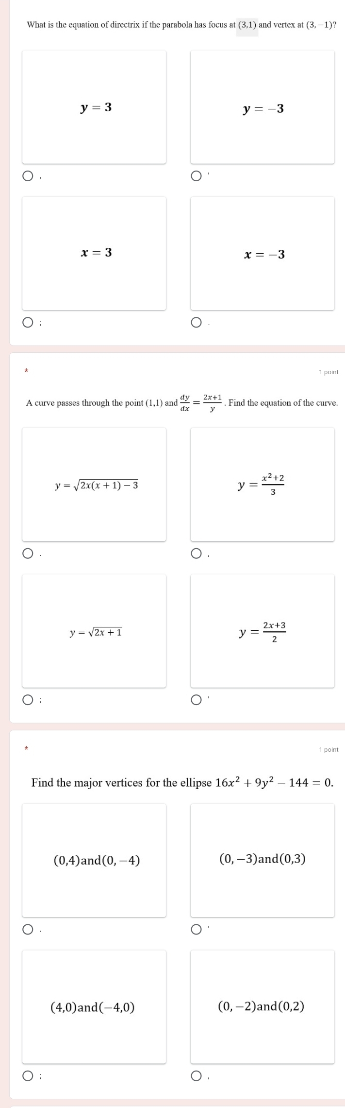 What is the equation of directrix if the parabola has focus at (3,1) and vertex a (3,-1)?
y=3
y=-3
x=3
x=-3
A curve passes through the point (1,1) ) and  dy/dx = (2x+1)/y . Find the equation of the curve.
y=sqrt(2x(x+1)-3)
y= (x^2+2)/3 
y=sqrt(2x+1)
y= (2x+3)/2 
Find the major vertices for the ellipse 16x^2+9y^2-144=0.
(0,4) and (0,-4) (0,-3)and(0,3)
(4,0) and I(-4,0) (0,-2) an d(0,2)