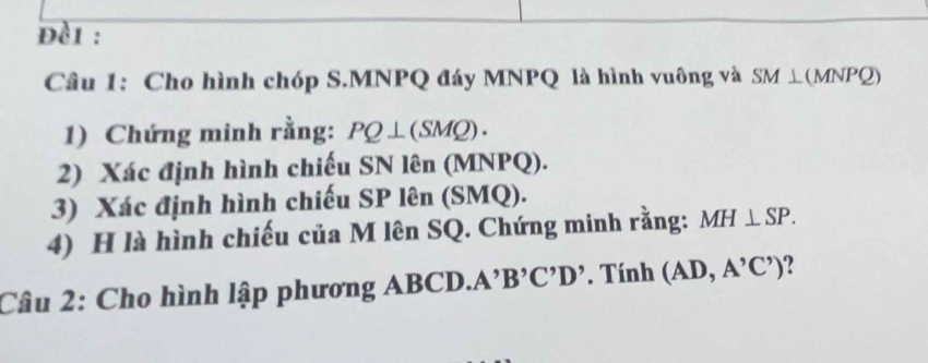 đèi : 
Câu 1: Cho hình chóp S. MNPQ đáy MNPQ là hình vuông và SM⊥ (MNPQ)
1) Chứng minh rằng: PQ⊥ (SMQ). 
2) Xác định hình chiếu SN lên (MNPQ). 
3) Xác định hình chiếu SP lên (SMQ). 
4) H là hình chiếu của M lên SQ. Chứng minh rằng: MH⊥ SP. 
Câu 2: Cho hình lập phương ABCD. A'B 'C'D'. Tính (AD,A^,C^,) ?