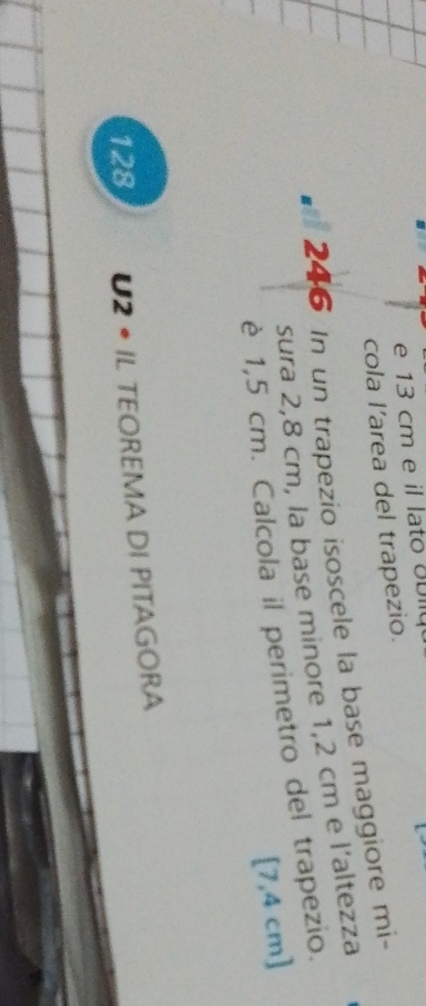 13 cm e il lato UDllu 
cola l’area del trapezio. 
246 In un trapezio isoscele la base maggiore mi- 
sura 2,8 cm, la base minore 1,2 cm e l’altezza 
è 1,5 cm. Calcola il perimetro del trapezio.
[7,4 cm ] 
128 U2 • IL TEOREMA DI PITAGORA