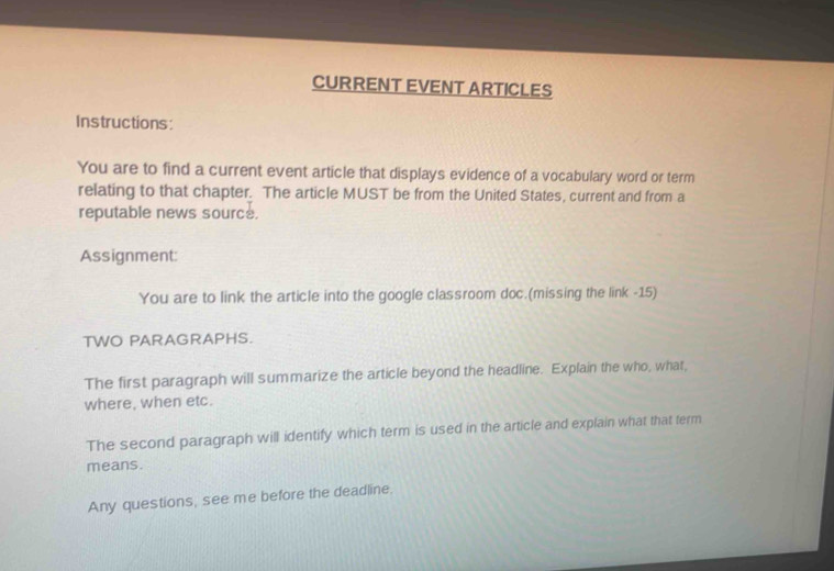 CURRENT EVENT ARTICLES 
Instructions: 
You are to find a current event article that displays evidence of a vocabulary word or term 
relating to that chapter. The article MUST be from the United States, current and from a 
reputable news source. 
Assignment: 
You are to link the article into the google classroom doc.(missing the link -15) 
TWO PARAGRAPHS. 
The first paragraph will summarize the article beyond the headline. Explain the who, what, 
where, when etc. 
The second paragraph will identify which term is used in the article and explain what that term 
means. 
Any questions, see me before the deadline.