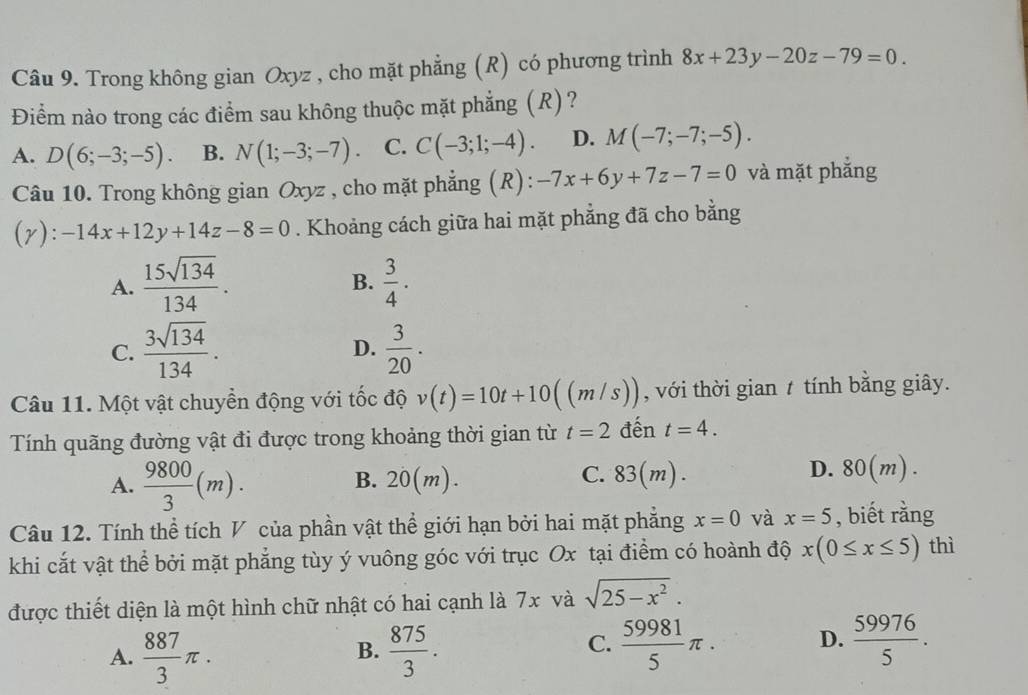 Trong không gian Oxyz , cho mặt phẳng (R) có phương trình 8x+23y-20z-79=0.
Điểm nào trong các điểm sau không thuộc mặt phẳng (R)?
A. D(6;-3;-5). B. N(1;-3;-7). C. C(-3;1;-4). D. M(-7;-7;-5).
Câu 10. Trong không gian Oxyz , cho mặt phẳng (R): -7x+6y+7z-7=0 và mặt phẳng
(r): -14x+12y+14z-8=0. Khoảng cách giữa hai mặt phẳng đã cho bằng
A.  15sqrt(134)/134 .  3/4 .
B.
C.  3sqrt(134)/134 .  3/20 .
D.
Câu 11. Một vật chuyển động với tốc độ v(t)=10t+10((m/s)) , với thời gian t tính bằng giây.
Tính quãng đường vật đi được trong khoảng thời gian từ t=2 đến t=4.
A.  9800/3 (m). ) . 83(m).
B. 20(m
C.
D. 80(m).
Câu 12. Tính thể tích V của phần vật thể giới hạn bởi hai mặt phẳng x=0 và x=5 , biết rằng
khi cắt vật thể bởi mặt phẳng tùy ý vuông góc với trục Ox tại điểm có hoành độ x(0≤ x≤ 5) thì
được thiết diện là một hình chữ nhật có hai cạnh là 7x và sqrt(25-x^2).
A.  887/3 π .  875/3 .
B.
C.  59981/5 π . D.  59976/5 .