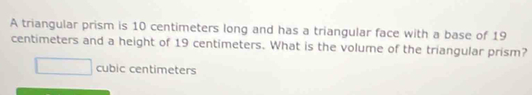 A triangular prism is 10 centimeters long and has a triangular face with a base of 19
centimeters and a height of 19 centimeters. What is the volume of the triangular prism?
cubic centimeters