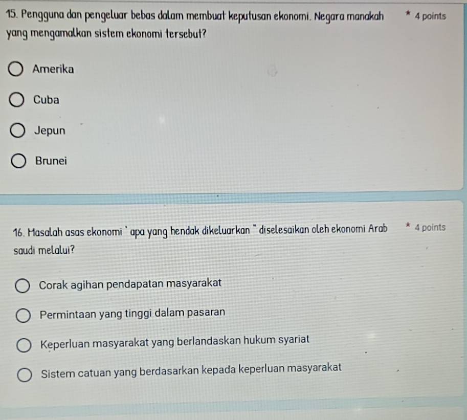 Pengguna dan pengeluar bebas dalam membuat keputusan ekonomi. Negara manakah 4 points
yang mengamalkan sistem ekonomi tersebut?
Amerika
Cuba
Jepun
Brunei
16. Masalah asas ekonomi' apa yang hendak dikeluarkan " diselesaikan oleh ekonomi Arab 4 points
saudi melalui?
Corak agihan pendapatan masyarakat
Permintaan yang tinggi dalam pasaran
Keperluan masyarakat yang berlandaskan hukum syariat
Sistem catuan yang berdasarkan kepada keperluan masyarakat