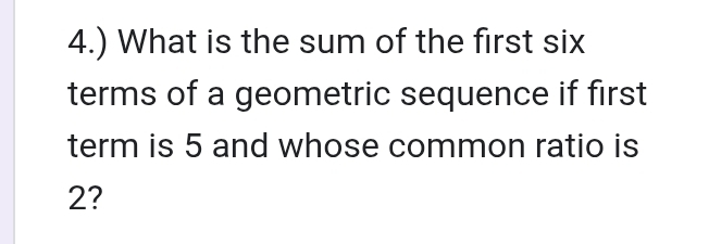 4.) What is the sum of the first six 
terms of a geometric sequence if first 
term is 5 and whose common ratio is
2?