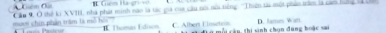 B. Giêm Ha-gri-vo
A Giêm Oất Cầu 9, Ô thể kí XVIII, nhà phát minh nào là tác giả của câu nói nói tiếng: 'Thiên tài một phân trấm là cảm hing và cI
mưới chin phần trăm là mô hồi'?
Louís Pasteur B Thomas Edison. C. Albert Elnsetein. D. James Watt.
m ộ câu, thi sinh chọn đúng hoặc sai