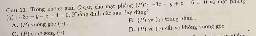 Trong không gian Oxyz, cho mặt phẳng (P) : -3x-y+z-6=0 và mật phang
(7) :-3x-y+z-4=0. Khẳng định nào sau đây đúng?
A. (P) vuông góc (γ) . B. (P) và (γ) trùng nhau .
C.(P) song song (γ) . D. (P) và (γ) cắt và không vuông góc .