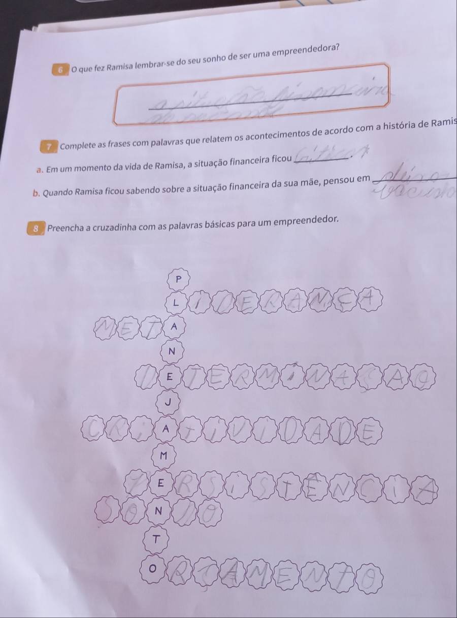 que fez Ramisa lembrar-se do seu sonho de ser uma empreendedora? 
7 Complete as frases com palavras que relatem os acontecimentos de acordo com a história de Ramis 
a. Em um momento da vida de Ramisa, a situação financeira ficou_ 
b. Quando Ramisa ficou sabendo sobre a situação financeira da sua mãe, pensou em_
8 % Preencha a cruzadinha com as palavras básicas para um empreendedor.