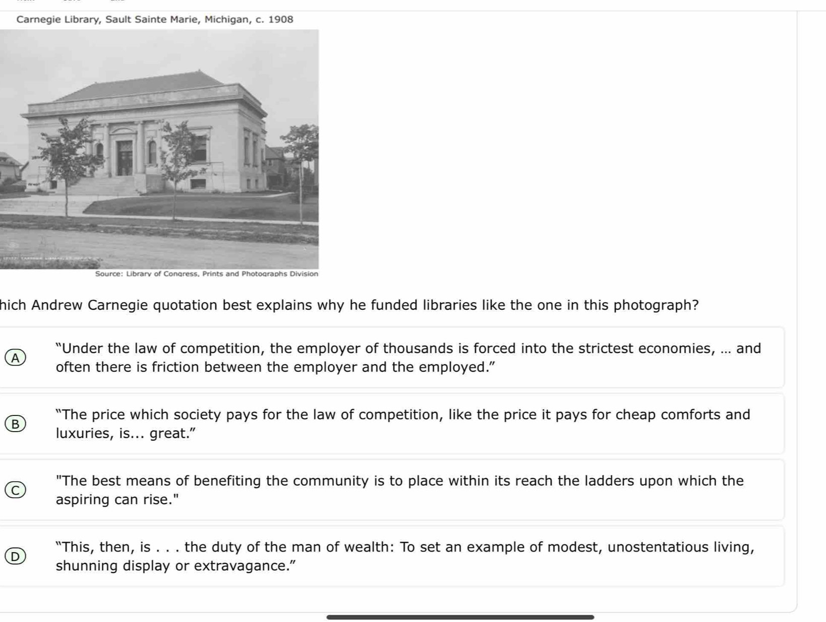 Carnegie Library, Sault Sainte Marie, Michigan, c. 1908
hich Andrew Carnegie quotation best explains why he funded libraries like the one in this photograph?
^
“Under the law of competition, the employer of thousands is forced into the strictest economies, ... and
often there is friction between the employer and the employed.”
B “The price which society pays for the law of competition, like the price it pays for cheap comforts and
luxuries, is... great."
"The best means of benefiting the community is to place within its reach the ladders upon which the
aspiring can rise."
“This, then, is . . . the duty of the man of wealth: To set an example of modest, unostentatious living,
shunning display or extravagance.”